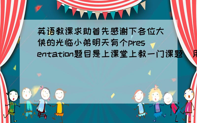 英语教课求助首先感谢下各位大侠的光临小弟明天有个presentation题目是上课堂上教一门课题（用英文教）我的题目是教