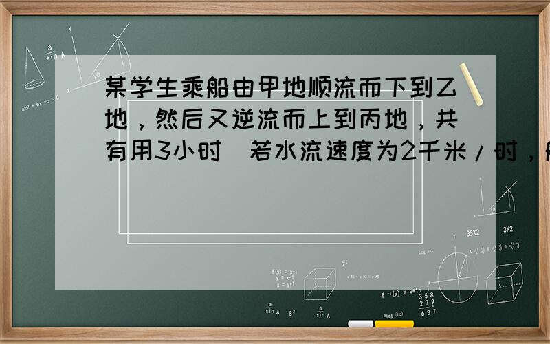 某学生乘船由甲地顺流而下到乙地，然后又逆流而上到丙地，共有用3小时．若水流速度为2千米/时，船在静水中的速度为8千米/时