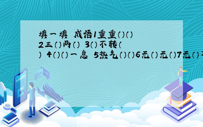 填一填 成语1重重（）（） 2三（）两（） 3（）不转（） 4（）（）一息 5热气（）（）6无（）无（）7无（）不（）