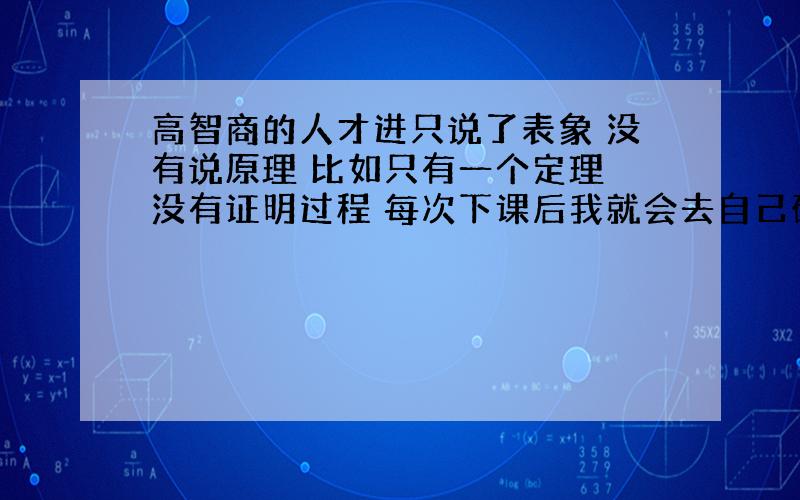 高智商的人才进只说了表象 没有说原理 比如只有一个定理 没有证明过程 每次下课后我就会去自己研究原理 有些知识牵扯到高中