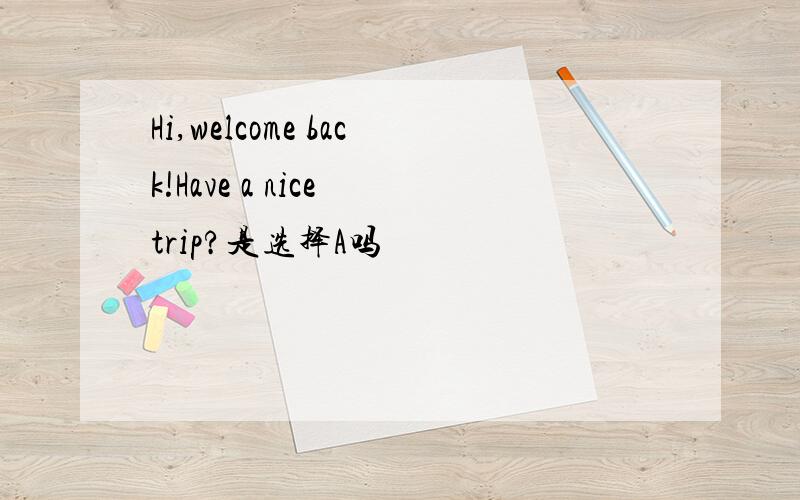 Hi,welcome back!Have a nice trip?是选择A吗