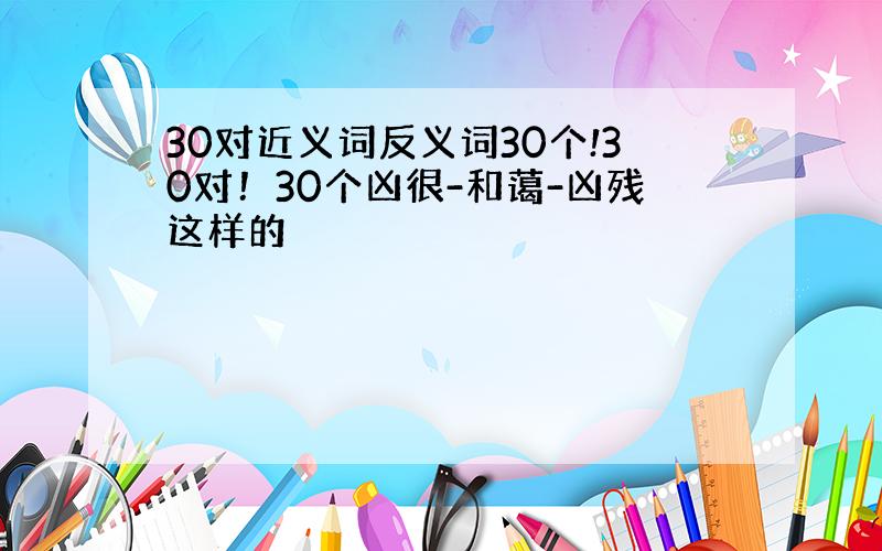 30对近义词反义词30个!30对！30个凶很-和蔼-凶残这样的