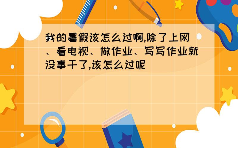 我的暑假该怎么过啊,除了上网、看电视、做作业、写写作业就没事干了,该怎么过呢