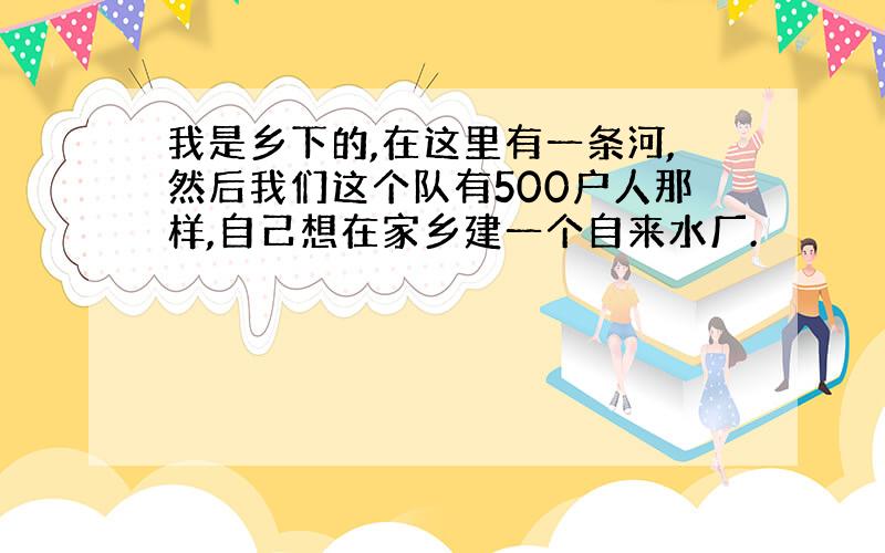 我是乡下的,在这里有一条河,然后我们这个队有500户人那样,自己想在家乡建一个自来水厂.