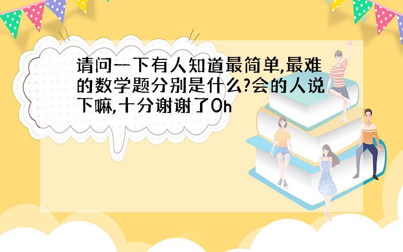 请问一下有人知道最简单,最难的数学题分别是什么?会的人说下嘛,十分谢谢了0h