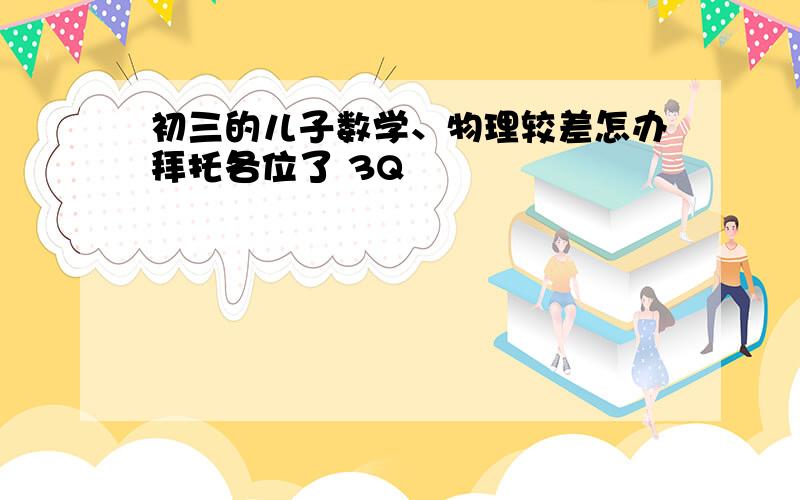 初三的儿子数学、物理较差怎办拜托各位了 3Q