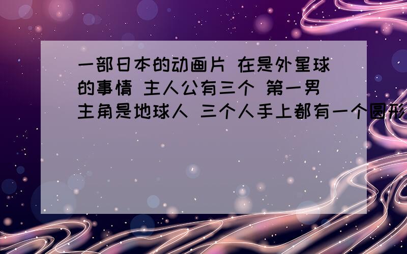 一部日本的动画片 在是外星球的事情 主人公有三个 第一男主角是地球人 三个人手上都有一个圆形物体