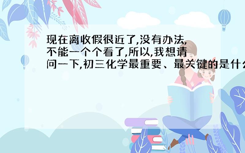 现在离收假很近了,没有办法,不能一个个看了,所以,我想请问一下,初三化学最重要、最关键的是什么啊?特别是背的、