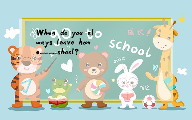 When do you always leave home____shool?