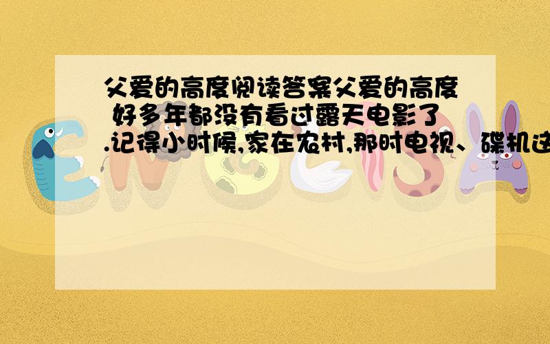 父爱的高度阅读答案父爱的高度 好多年都没有看过露天电影了.记得小时候,家在农村,那时电视、碟机这类玩意在乡下压根就没见过