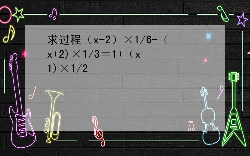 求过程（x-2）×1/6-（x+2)×1/3＝1+（x-1)×1/2