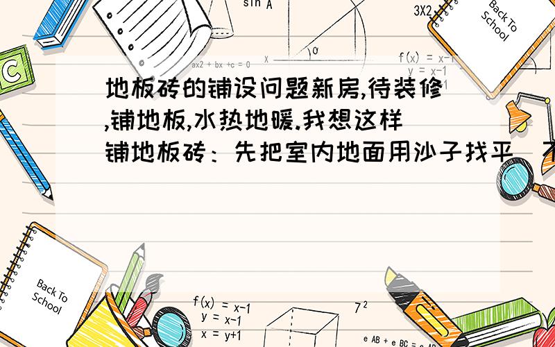 地板砖的铺设问题新房,待装修,铺地板,水热地暖.我想这样铺地板砖：先把室内地面用沙子找平（不用太厚,刚好平整就可以）,然