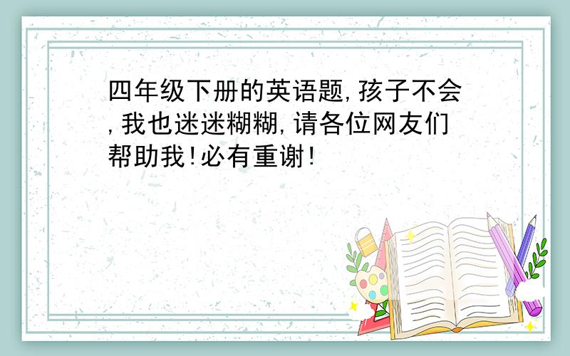 四年级下册的英语题,孩子不会,我也迷迷糊糊,请各位网友们帮助我!必有重谢!