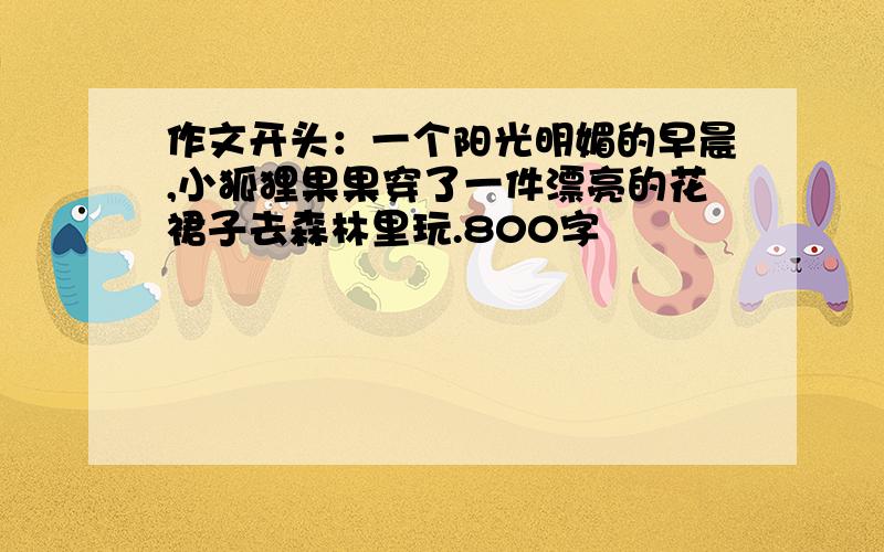 作文开头：一个阳光明媚的早晨,小狐狸果果穿了一件漂亮的花裙子去森林里玩.800字