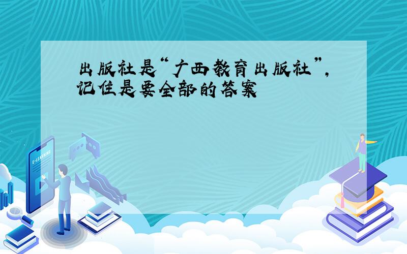 出版社是“广西教育出版社”,记住是要全部的答案