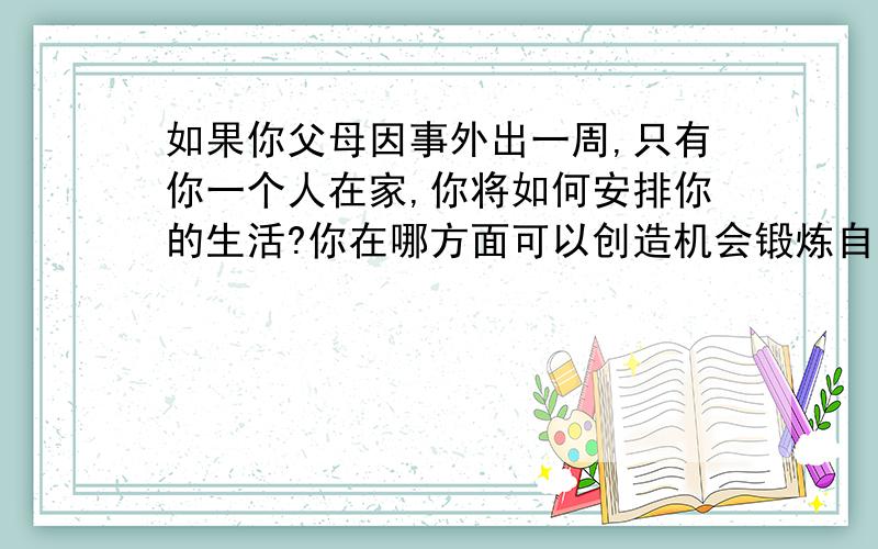 如果你父母因事外出一周,只有你一个人在家,你将如何安排你的生活?你在哪方面可以创造机会锻炼自己的自立能力呢?在锻炼的过程