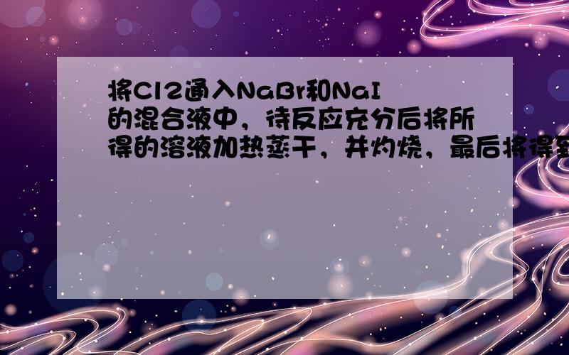 将Cl2通入NaBr和NaI的混合液中，待反应充分后将所得的溶液加热蒸干，并灼烧，最后将得到的固体冷却、称量.称量所得固