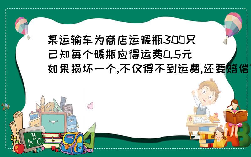 某运输车为商店运暖瓶300只已知每个暖瓶应得运费0.5元如果损坏一个,不仅得不到运费,还要赔偿7.5元.运输队共得到运费