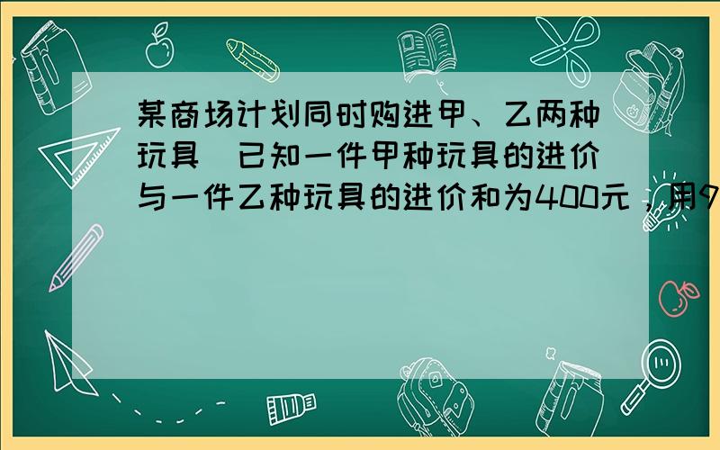 某商场计划同时购进甲、乙两种玩具．已知一件甲种玩具的进价与一件乙种玩具的进价和为400元，用900元购进甲种玩具的件数与