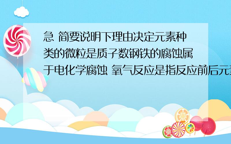 急 简要说明下理由决定元素种类的微粒是质子数钢铁的腐蚀属于电化学腐蚀 氧气反应是指反应前后元素的化合价有改变的反应含有离