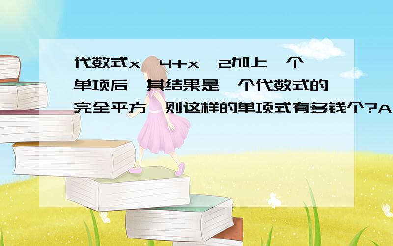 代数式x^4+x^2加上一个单项后,其结果是一个代数式的完全平方,则这样的单项式有多钱个?A,6个,B.5个.C.4个.