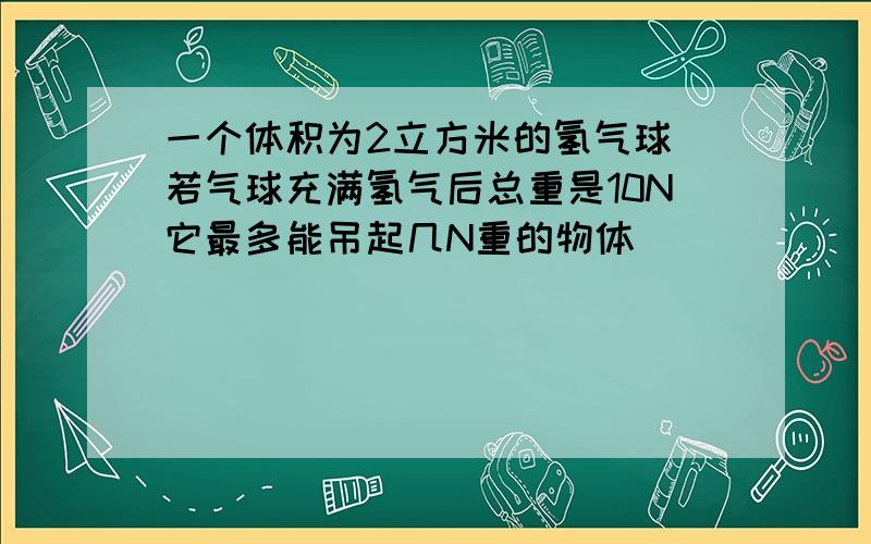 一个体积为2立方米的氢气球 若气球充满氢气后总重是10N它最多能吊起几N重的物体