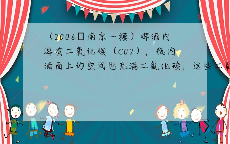 （2006•南京一模）啤酒内溶有二氧化碳（C02），瓶内酒面上的空间也充满二氧化碳，这些二氧化碳的气压比外界气压大．夏天