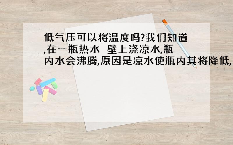 低气压可以将温度吗?我们知道,在一瓶热水甁壁上浇凉水,瓶内水会沸腾,原因是凉水使瓶内其将降低,水的沸点降低,水就会沸腾.