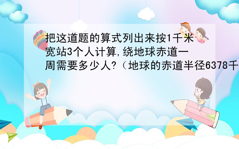 把这道题的算式列出来按1千米宽站3个人计算,绕地球赤道一周需要多少人?（地球的赤道半径6378千米）