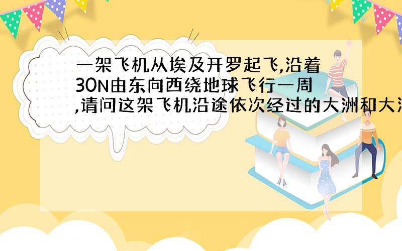 一架飞机从埃及开罗起飞,沿着30N由东向西绕地球飞行一周,请问这架飞机沿途依次经过的大洲和大洋是哪