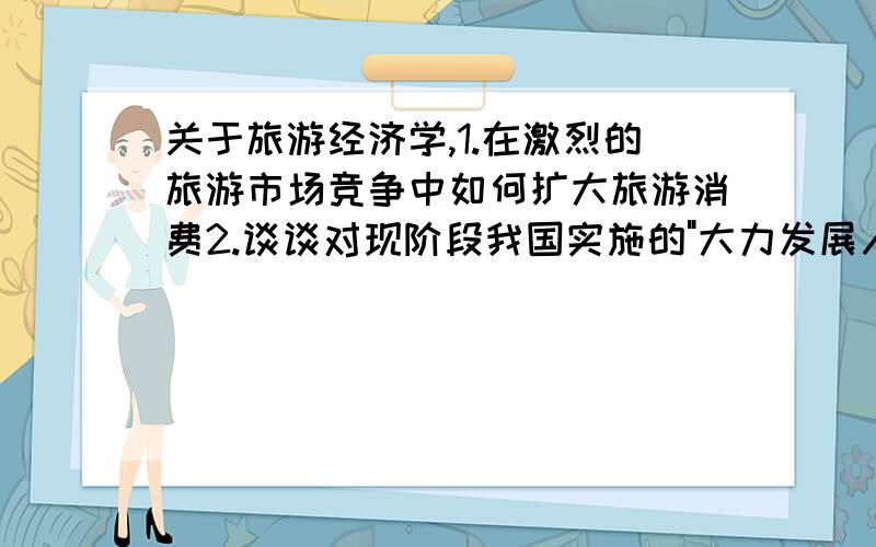 关于旅游经济学,1.在激烈的旅游市场竞争中如何扩大旅游消费2.谈谈对现阶段我国实施的