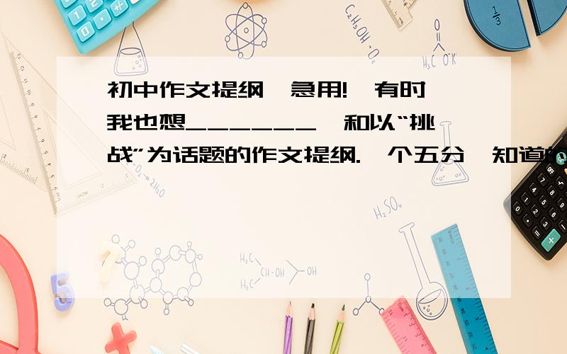 初中作文提纲,急用!《有时,我也想______》和以“挑战”为话题的作文提纲.一个五分,知道的速回!（>_