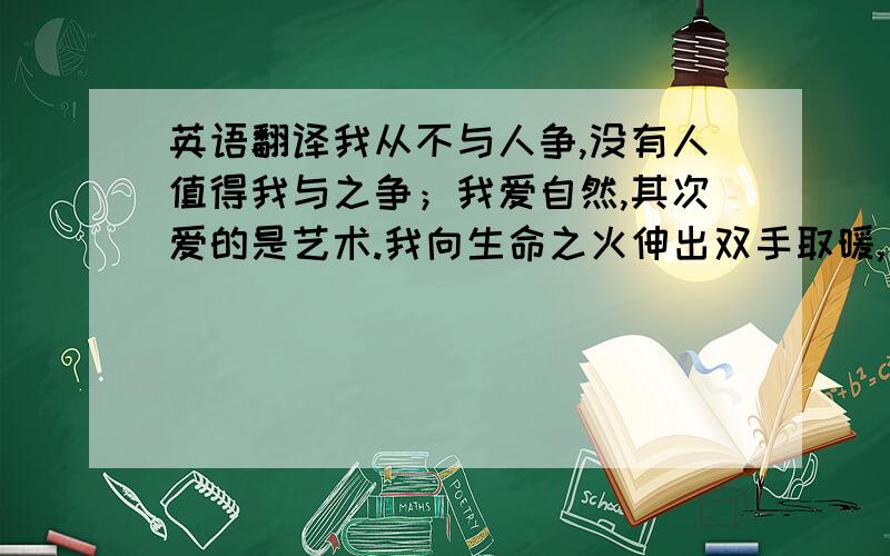 英语翻译我从不与人争,没有人值得我与之争；我爱自然,其次爱的是艺术.我向生命之火伸出双手取暖,火快燃尽了,我也将离去.要