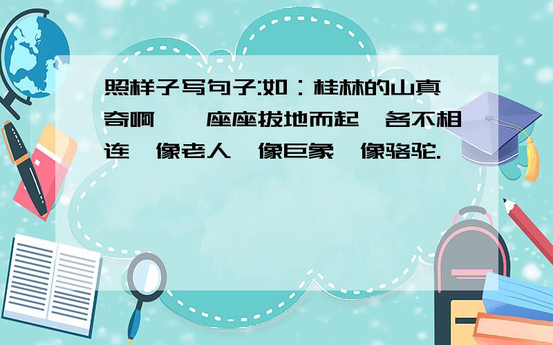 照样子写句子:如：桂林的山真奇啊,一座座拔地而起,各不相连,像老人,像巨象,像骆驼.