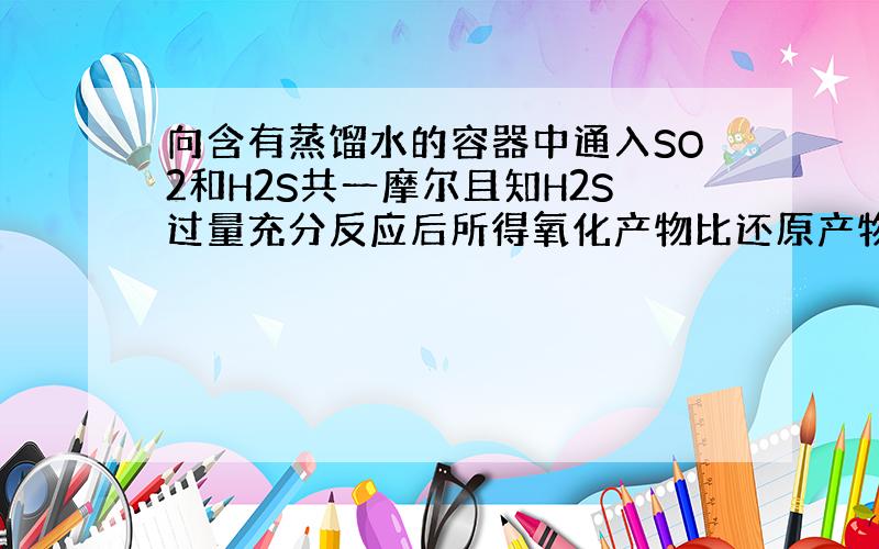 向含有蒸馏水的容器中通入SO2和H2S共一摩尔且知H2S过量充分反应后所得氧化产物比还原产物多8.00g则通入SO2和H