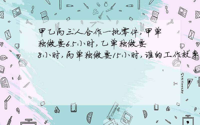 甲乙丙三人合作一批零件,甲单独做要6.5小时,乙单独做要8小时,丙单独做要15小时,谁的工作效率高些