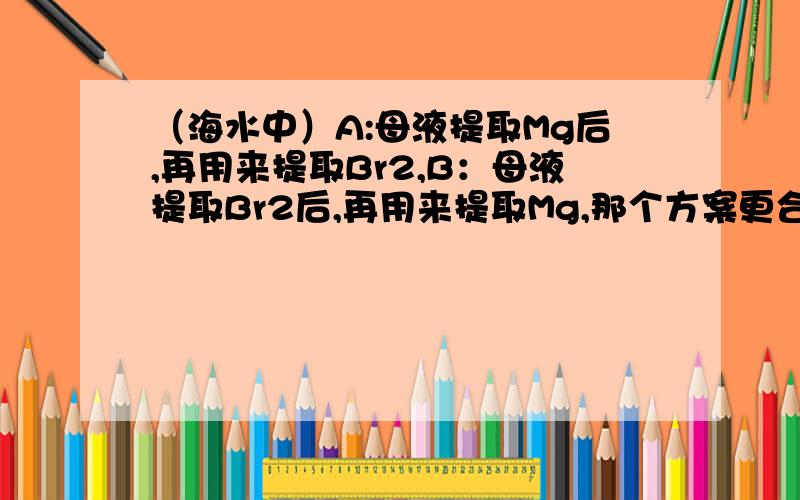 （海水中）A:母液提取Mg后,再用来提取Br2,B：母液提取Br2后,再用来提取Mg,那个方案更合适,为什么?