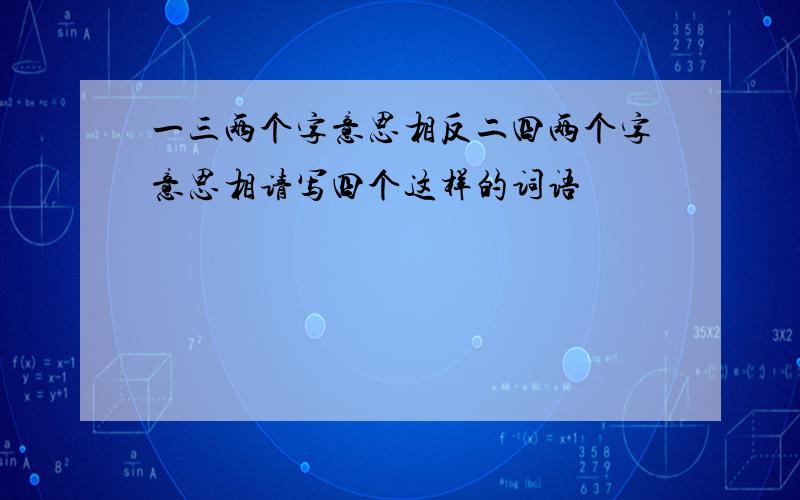 一三两个字意思相反二四两个字意思相请写四个这样的词语