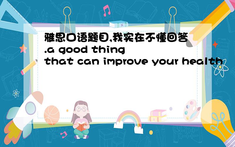 雅思口语题目,我实在不懂回答.a good thing that can improve your health