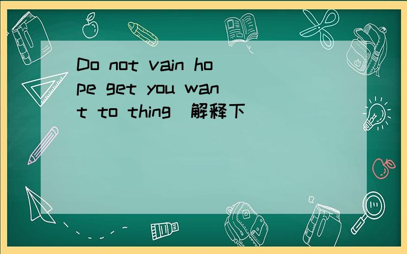 Do not vain hope get you want to thing(解释下）