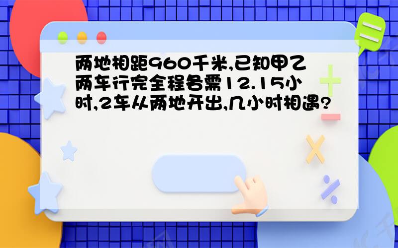 两地相距960千米,已知甲乙两车行完全程各需12.15小时,2车从两地开出,几小时相遇?