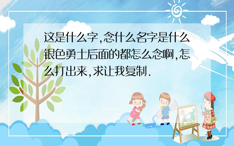 这是什么字,念什么名字是什么银色勇士后面的都怎么念啊,怎么打出来,求让我复制.