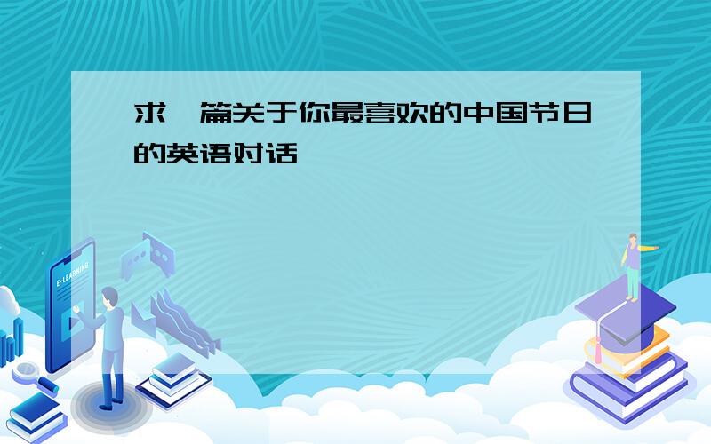 求一篇关于你最喜欢的中国节日的英语对话