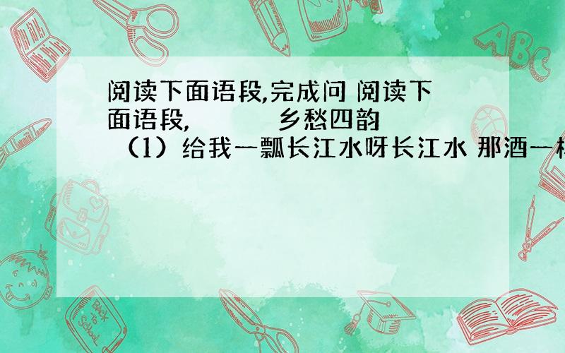 阅读下面语段,完成问 阅读下面语段, 　　　　　乡愁四韵 （1）给我一瓢长江水呀长江水 那酒一样的长江水 那醉酒的滋味是