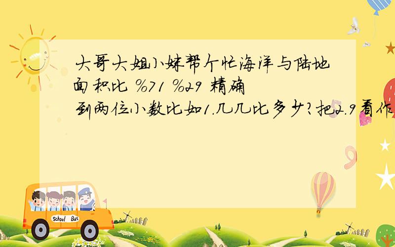 大哥大姐小妹帮个忙海洋与陆地面积比 %71 %29 精确到两位小数比如1.几几比多少?把2.9看作1呢？比如1.00比4