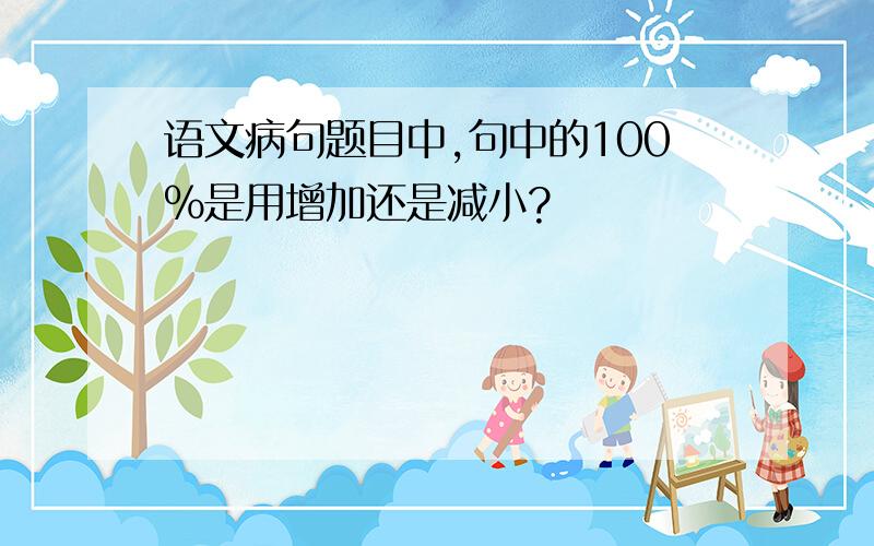 语文病句题目中,句中的100%是用增加还是减小?