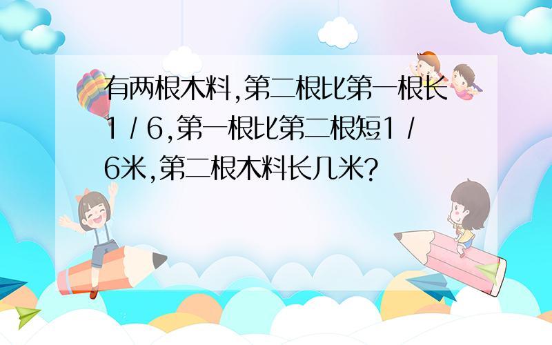 有两根木料,第二根比第一根长1∕6,第一根比第二根短1∕6米,第二根木料长几米?