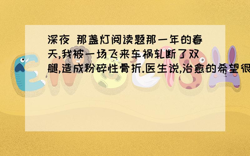 深夜 那盏灯阅读题那一年的春天,我被一场飞来车祸轧断了双腿,造成粉碎性骨折.医生说,治愈的希望很渺茫.整天除了瞪着天花板