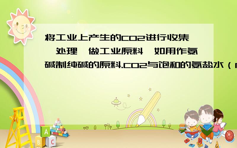 将工业上产生的CO2进行收集、处理,做工业原料,如用作氨碱制纯碱的原料.CO2与饱和的氨盐水（NH3、NaCI和H2O）