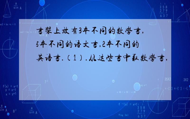 书架上放有3本不同的数学书,5本不同的语文书,2本不同的英语书.（1）.从这些书中取数学书,